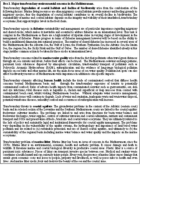 Text Box: Box 1. Major transboundary environmental concerns in the Mediterranean.
Transboundary degradation of coastal habitats and decline of biodiversity arise from the combination of the following factors: Marine living resources are often migratory; coastal habitats provide nursery and feeding grounds to migratory species, thus the degradation of coastal habitats contributes to an overall decline in biodiversity; The sustainability of marine and coastal habitats depends on the integrity and viability of their interlinked, transboundary ecosystems, that support trophic levels in the food chain. 

Transboundary aspects in fisheries sustainability and management are of particular importance regarding migratory and shared stocks, which makes it inevitable and essential to address fisheries on an international level. This task is complex in the Mediterranean as there are a high number of riparian states in varying stages of development in the management of fisheries. Future progress in terms of fisheries management however will be based on the ability to build a multilateral dimension into national practices. The number of shared fisheries has increased in several areas of the Mediterranean like the Alboran Sea, the Gulf of Lyons, the Northern Tyrrhenian Sea, the Adriatic Sea, the Ionian Sea, the Aegean Sea, the Sicily Strait and the Gulf of Gabes.  The number of shared fisheries identified already at this stage justifies common action to be taken for those stocks at international level. 

Transboundary concerns related to marine water quality arise from the fact that pollutants often travel great distances through air, sea currents and rivers, before their effects can be traced.  The Mediterranean seawater exchange patterns, persistent toxic substances dispersed by atmospheric circulation, transboundary transport of pollutants such as Polycyclic Aromatic Hydrocarbons (PAHs), euthrophication and the evidence of long-range biological pollution impacts on sea birds and other marine life, are the main focus areas of sea water quality. Pollution hot spots can also affect biodiversity resources of Mediterranean-wide importance in addition to site-specific impacts. 
1.	
Transboundary elements affecting human health include the trade of contaminated seafood that diffuses health concerns beyond Mediterranean basin and   through the transboundary exposures of tourists to potentially contaminated seafood; Risks of adverse health impacts from contaminated seawater such as gastroenteritis, ear, skin and eye infections, viral diseases such as hepatitis A, cholera and superficial or deep mucoses from contact with contaminated beach sand, whilst visiting Mediterranean beaches.  Without adequate water resource management, human health issues will continue to degrade. Lack of water and sanitation, inadequate waste and wastewater disposal, potential waterborne diseases, unhealthy seafood and occurrences of euthrophication will increase.

Transboundary threats to coastal aquifers. The groundwater problems in the context of the Adriatic (eastern coast) basin and in selected section of the Levantine and the Southern Mediterranean coasts are linked to the coastal aquifers freshwater- saltwater interface. The problems are linked to and arise from functions for basin water balance and freshwater discharges, water supplies, control of saltwater intrusion and coastal salinization, nutrient and contaminant transport and SGDs and preservation of fresh-, brackish- and coastal water ecosystems. They are ultimately referred to the lack of policy and sustainable legal and institutional frameworks for coastal aquifer management. The problems vary depending on the vulnerability of the aquifer systems, the hydrogeology and importance of land-based water pollution and are related to (a) sustainable protection and use of shared coastal aquifers, and ultimately to (b) the sustainability of the regional basin including marine water balance and water quality and the impacts on the marine ecosystems.

Transboundary problem of marine litter. Marine litter has been an issue of concern in the Mediterranean since the 1970s. Marine litter is an environmental, economic, health and aesthetic problem. It causes damage and death to wildlife. It threatens marine and coastal biological diversity in productive coastal areas. Plastic litter is a source of persistent toxic substances. Pieces of litter can transport invasive species between seas. Medical and sanitary waste constitutes a health hazard and can seriously injure people. Every year, the presence of marine litter causes damage that entails great economic costs and losses to people, property and livelihood, as well as poses risks to health and even lives. And marine litter spoils, fouls and destroys the beauty of the sea and the coastal zone.
